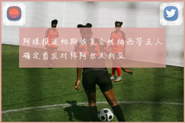 阿媒报道帕斯恢复合练梅西等五人确定首发对阵阿尔及利亚