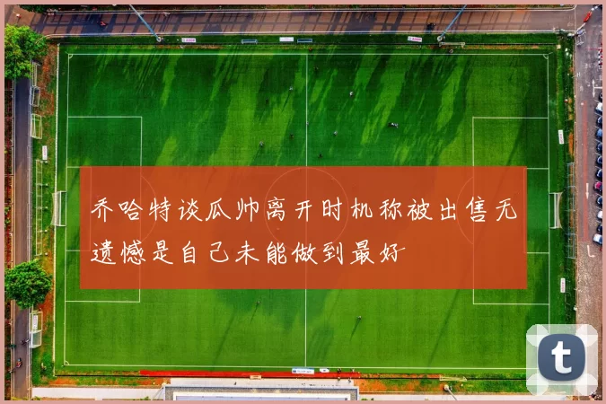 乔哈特谈瓜帅离开时机称被出售无遗憾是自己未能做到最好