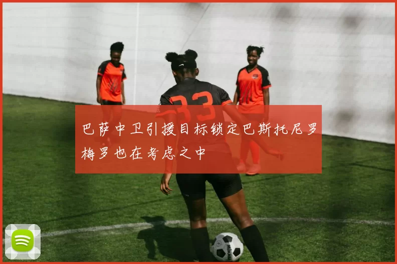 巴萨中卫引援目标锁定巴斯托尼罗梅罗也在考虑之中