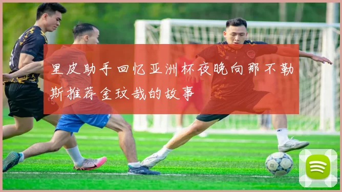 里皮助手回忆亚洲杯夜晚向那不勒斯推荐金玟哉的故事