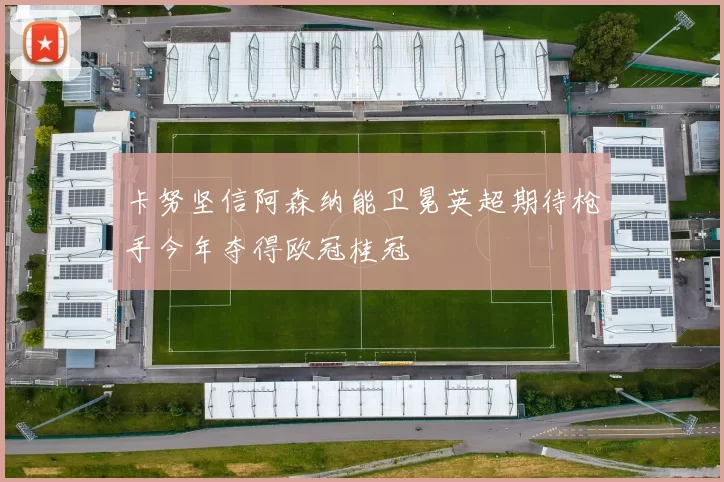 卡努坚信阿森纳能卫冕英超期待枪手今年夺得欧冠桂冠