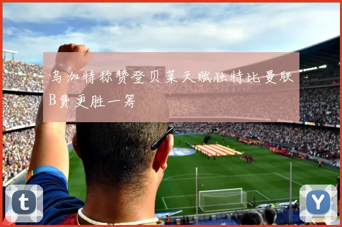 乌加特称赞登贝莱天赋独特比曼联B费更胜一筹