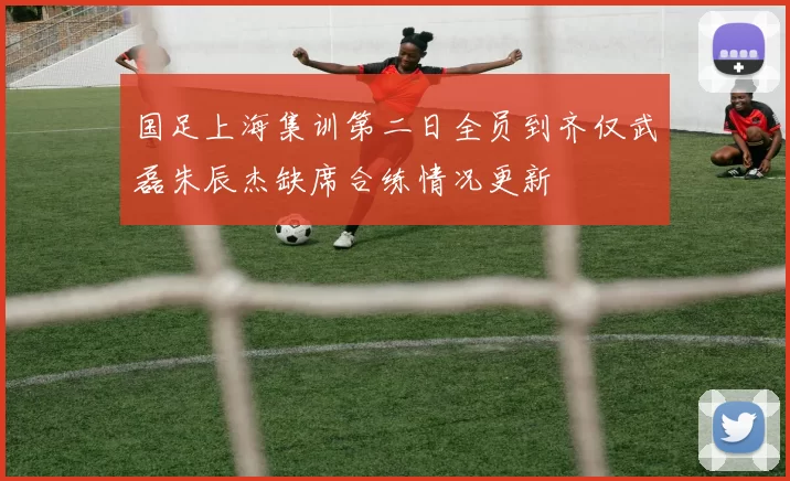 国足上海集训第二日全员到齐仅武磊朱辰杰缺席合练情况更新