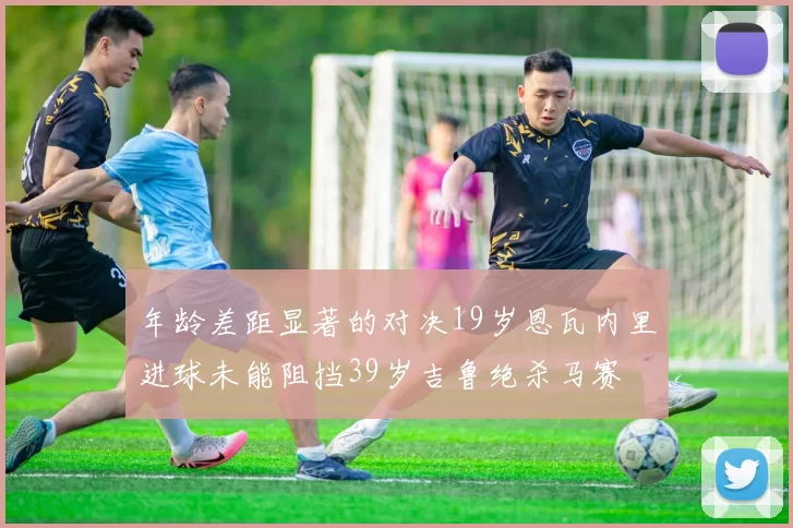 年龄差距显著的对决19岁恩瓦内里进球未能阻挡39岁吉鲁绝杀马赛