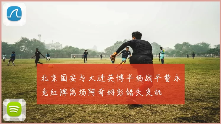 北京国安与大连英博半场战平曹永竞红牌离场阿奇姆彭错失良机
