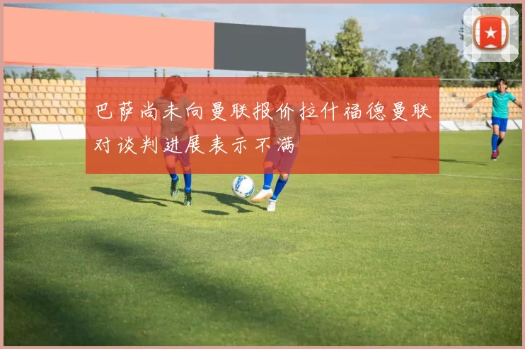 巴萨尚未向曼联报价拉什福德曼联对谈判进展表示不满