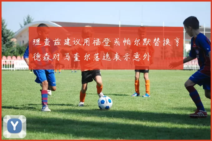 理查兹建议用福登或帕尔默替换亨德森对马奎尔落选表示意外