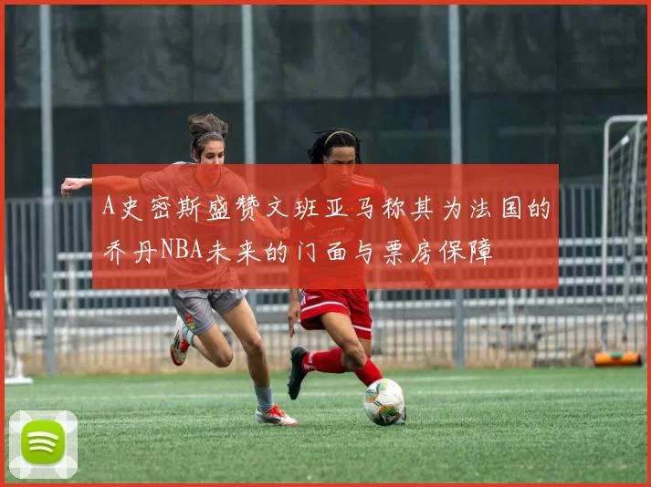 A史密斯盛赞文班亚马称其为法国的乔丹NBA未来的门面与票房保障