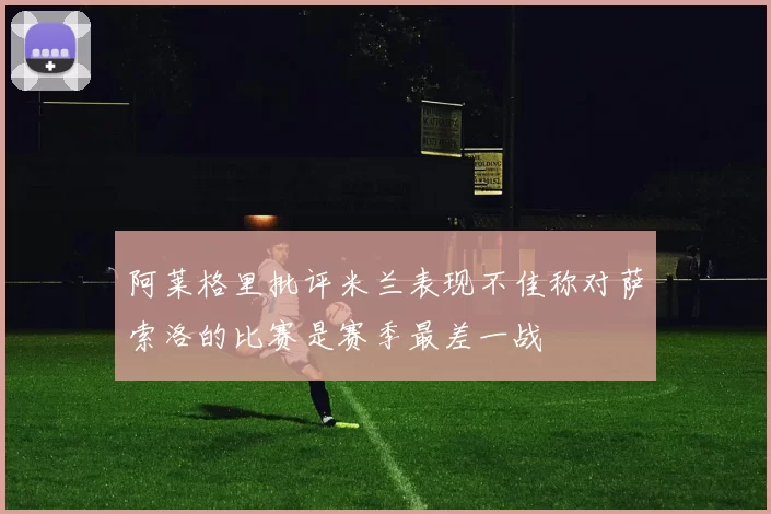 阿莱格里批评米兰表现不佳称对萨索洛的比赛是赛季最差一战